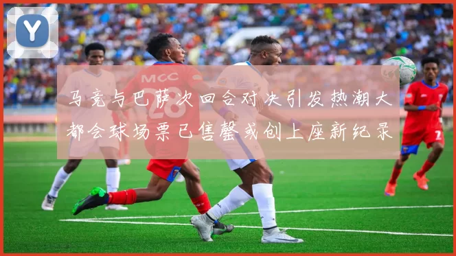 马竞与巴萨次回合对决引发热潮大都会球场票已售罄或创上座新纪录