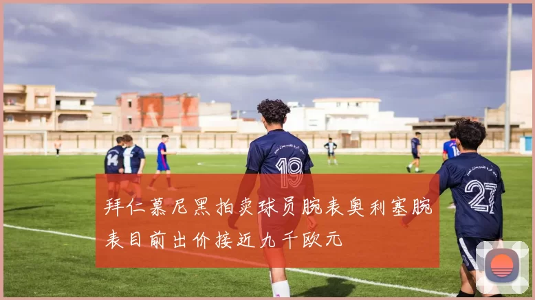 拜仁慕尼黑拍卖球员腕表奥利塞腕表目前出价接近九千欧元