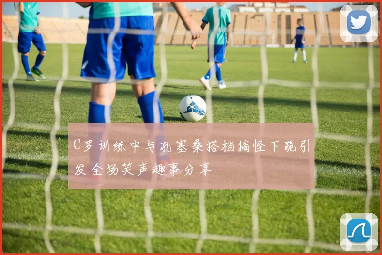 C罗训练中与孔塞桑搭档搞怪下跪引发全场笑声趣事分享