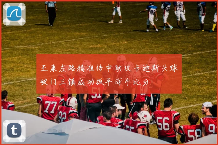 王康左路精准传中助攻卡迪斯头球破门三镇成功扳平海牛比分