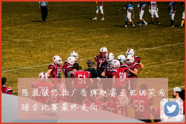 陈盈骏怒拍广告牌赵睿五犯仍笑或暗示比赛最终走向