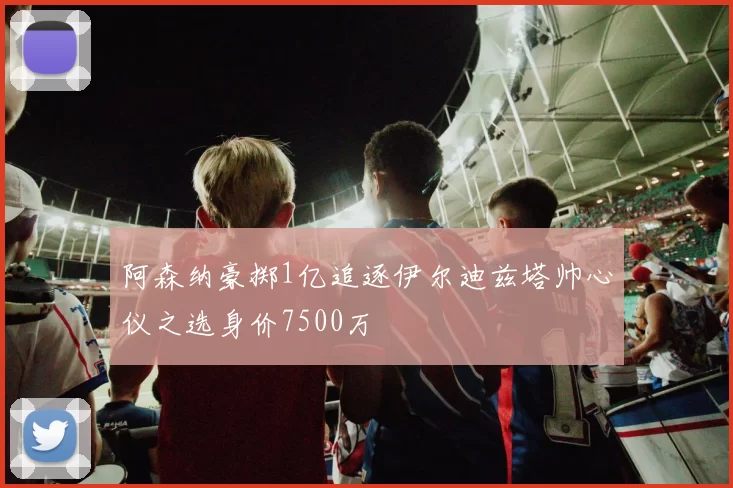 阿森纳豪掷1亿追逐伊尔迪兹塔帅心仪之选身价7500万