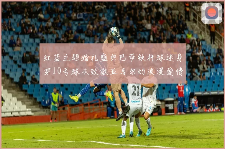 红蓝主题婚礼盛典巴萨铁杆球迷身穿10号球衣致敬亚马尔的浪漫爱情故事