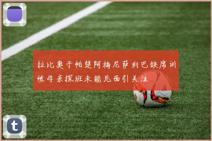 拉比奥于帕楚阿梅尼萨利巴缺席训练母亲探班未能见面引关注