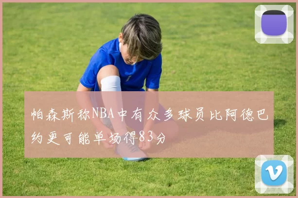 帕森斯称NBA中有众多球员比阿德巴约更可能单场得83分