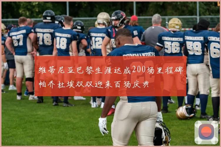 维蒂尼亚巴黎生涯达成200场里程碑帕乔杜埃双双迎来百场庆典