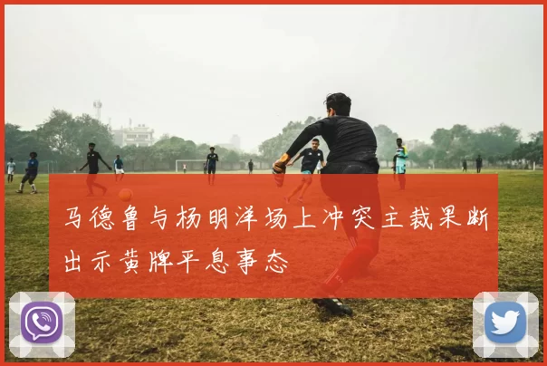 马德鲁与杨明洋场上冲突主裁果断出示黄牌平息事态