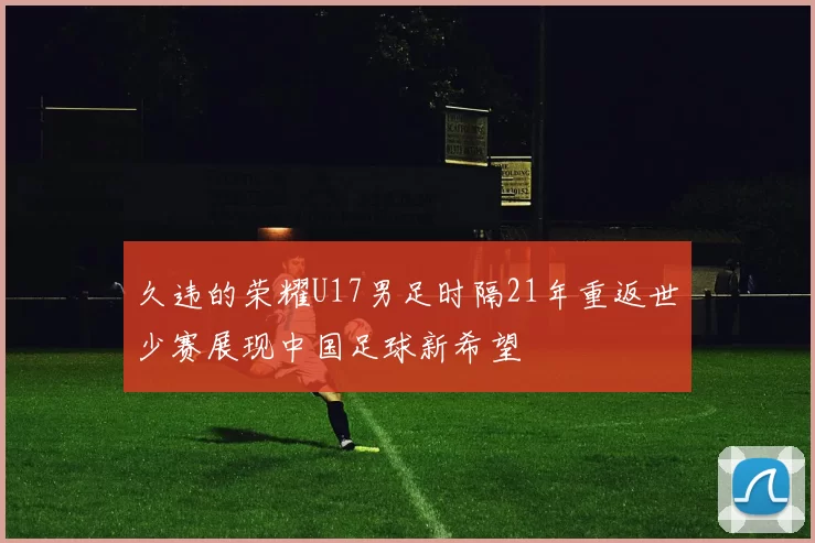 久违的荣耀U17男足时隔21年重返世少赛展现中国足球新希望