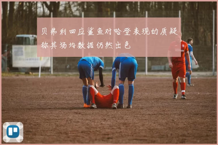 贝弗利回应鲨鱼对哈登表现的质疑称其场均数据仍然出色