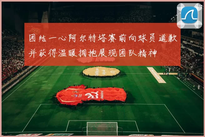 团结一心阿尔特塔赛前向球员道歉并获得温暖拥抱展现团队精神