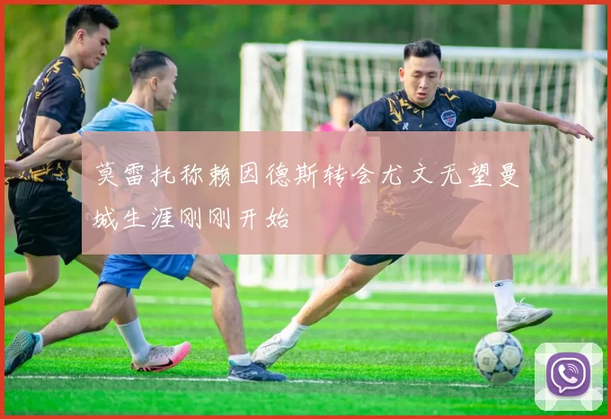 莫雷托称赖因德斯转会尤文无望曼城生涯刚刚开始