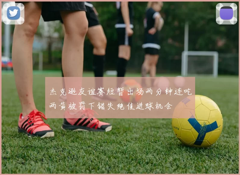 杰克逊友谊赛短暂出场两分钟连吃两黄被罚下错失绝佳进球机会