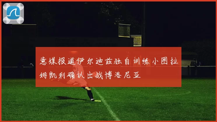 意媒报道伊尔迪兹独自训练小图拉姆凯利确认出战博洛尼亚