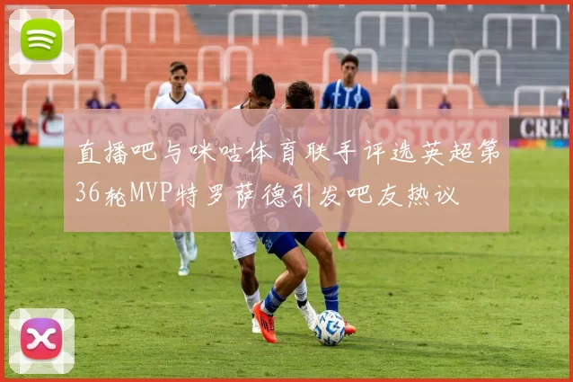 直播吧与咪咕体育联手评选英超第36轮MVP特罗萨德引发吧友热议