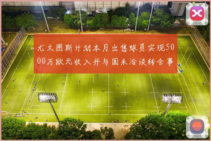 尤文图斯计划本月出售球员实现5000万欧元收入并与国米洽谈转会事宜