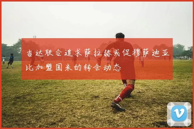 吉达联合追求萨拉赫或促穆萨迪亚比加盟国米的转会动态