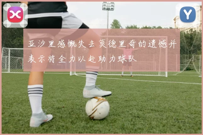 亚沙里感慨失去莫德里奇的遗憾并表示将全力以赴助力球队