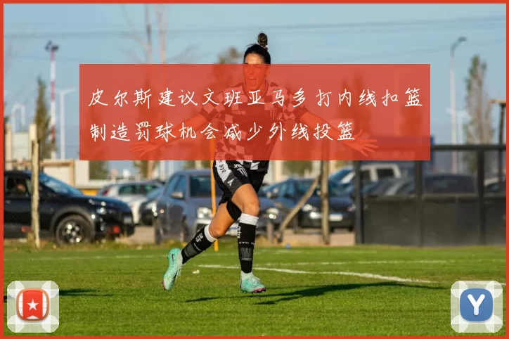 皮尔斯建议文班亚马多打内线扣篮制造罚球机会减少外线投篮
