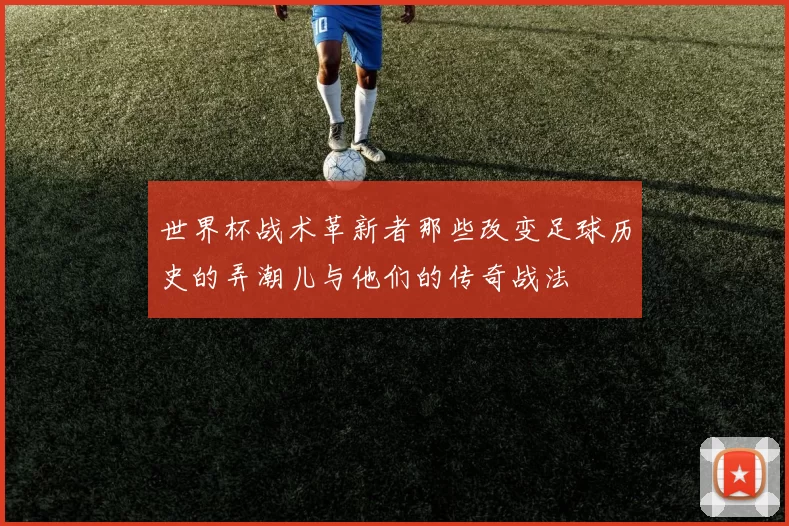 世界杯战术革新者那些改变足球历史的弄潮儿与他们的传奇战法