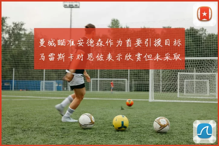 曼城瞄准安德森作为首要引援目标马雷斯卡对恩佐表示欣赏但未采取行动