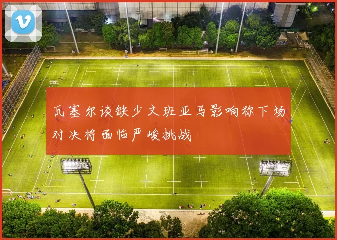 瓦塞尔谈缺少文班亚马影响称下场对决将面临严峻挑战